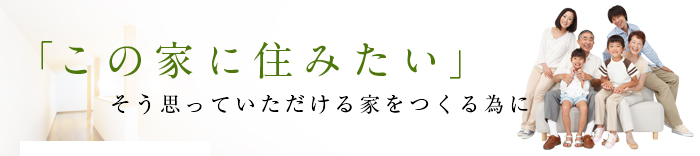 「この家に住みたい」そう思っていただける家をつくる為に