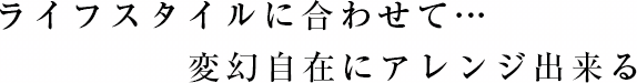 ライフスタイルに合わせて…変幻自在にアレンジできる